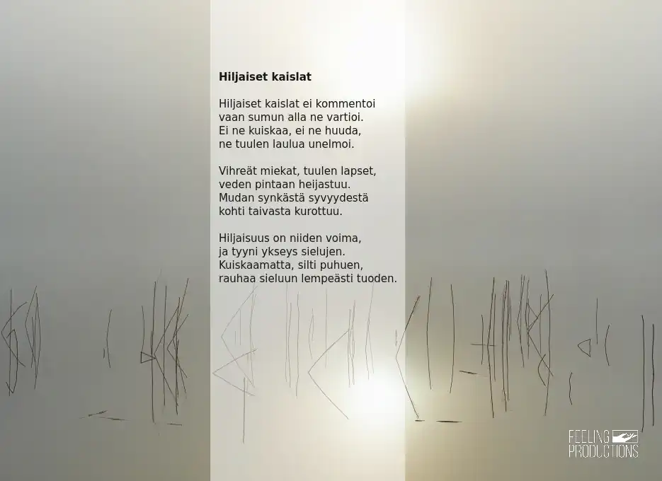 Hiljaiset kaislat: Hiljaiset kaislat ei kommentoi / vaan sumun alla ne vartioi. / Ei ne kuiskaa, ei ne huuda, / ne tuulen laulua unelmoi. / Vihreät miekat, tuulen lapset, / veden pintaan heijastuu. / Mudan synkästä syvyydestä / kohti taivasta kurottuu. / Hiljaisuus on niiden voima, / ja tyyni ykseys sielujen. / Kuiskaamatta, silti puhuen, / rauhaa sieluun lempeästi tuoden.
